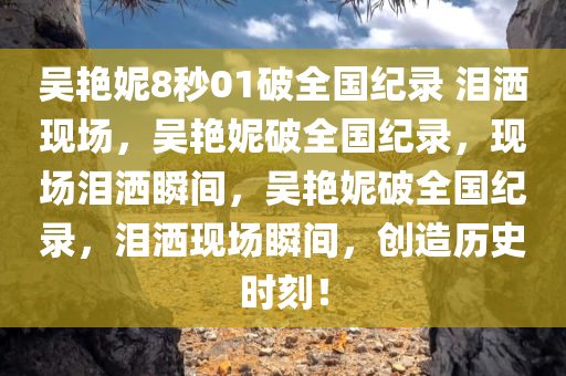 吴艳妮8秒01破全国纪录 泪洒现场，吴艳妮破全国纪录，现场泪洒瞬间，吴艳妮破全国纪录，泪洒现场瞬间，创造历史时刻！