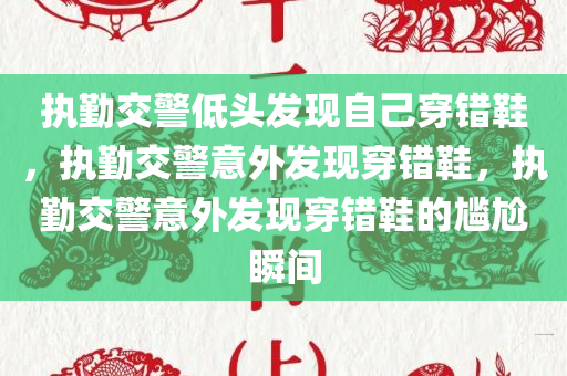 执勤交警低头发现自己穿错鞋，执勤交警意外发现穿错鞋，执勤交警意外发现穿错鞋的尴尬瞬间