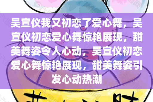 吴宣仪我又初恋了爱心舞，吴宣仪初恋爱心舞惊艳展现，甜美舞姿令人心动，吴宣仪初恋爱心舞惊艳展现，甜美舞姿引发心动热潮