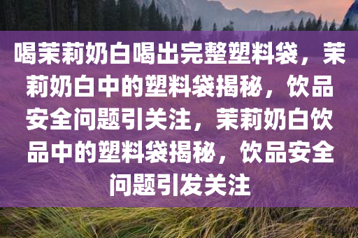 喝茉莉奶白喝出完整塑料袋，茉莉奶白中的塑料袋揭秘，饮品安全问题引关注，茉莉奶白饮品中的塑料袋揭秘，饮品安全问题引发关注