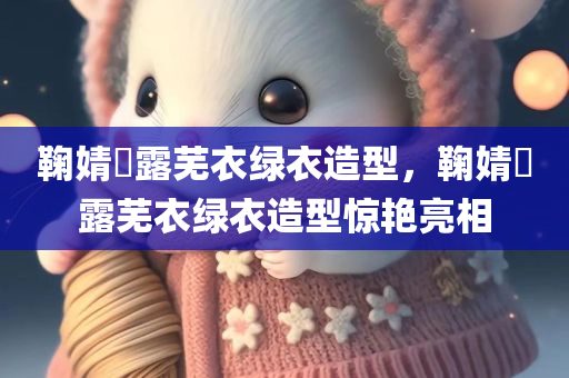 鞠婧祎露芜衣绿衣造型，鞠婧祎露芜衣绿衣造型惊艳亮相，鞠婧祎露芜衣绿衣造型惊艳登场