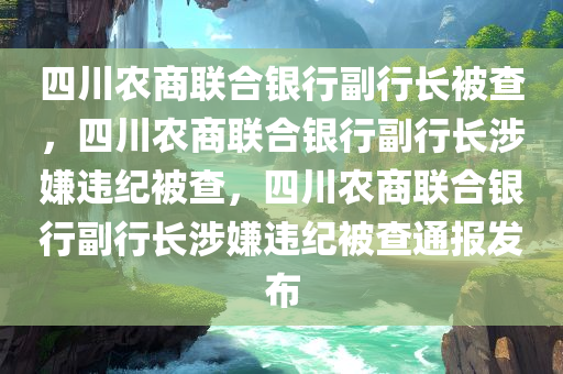 四川农商联合银行副行长被查，四川农商联合银行副行长涉嫌违纪被查，四川农商联合银行副行长涉嫌违纪被查通报发布
