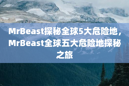 MrBeast探秘全球5大危险地，MrBeast全球五大危险地探秘之旅