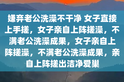 嫌弃老公洗澡不干净 女子直接上手搓，女子亲自上阵搓澡，不满老公洗澡成果，女子亲自上阵搓澡，不满老公洗澡成果，亲自上阵搓出洁净爱巢