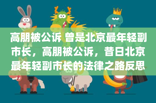 高朋被公诉 曾是北京最年轻副市长，高朋被公诉，昔日北京最年轻副市长的法律之路反思
