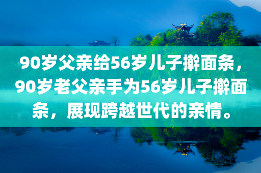 90岁父亲给56岁儿子擀面条，90岁老父亲手为56岁儿子擀面条，展现跨越世代的亲情。
