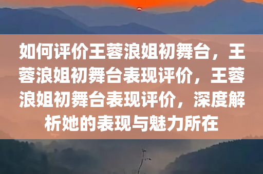 如何评价王蓉浪姐初舞台，王蓉浪姐初舞台表现评价，王蓉浪姐初舞台表现评价，深度解析她的表现与魅力所在
