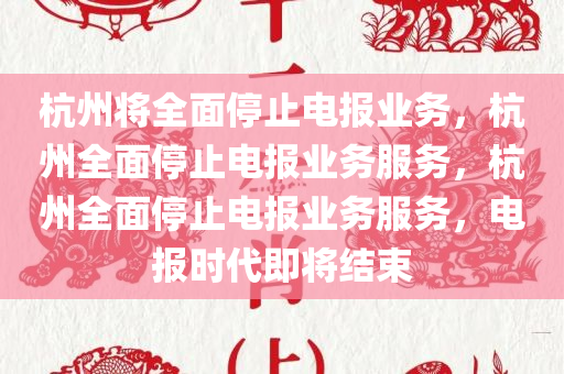 杭州将全面停止电报业务，杭州全面停止电报业务服务，杭州全面停止电报业务服务，电报时代即将结束