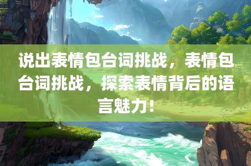 说出表情包台词挑战，表情包台词挑战，探索表情背后的语言魅力！
