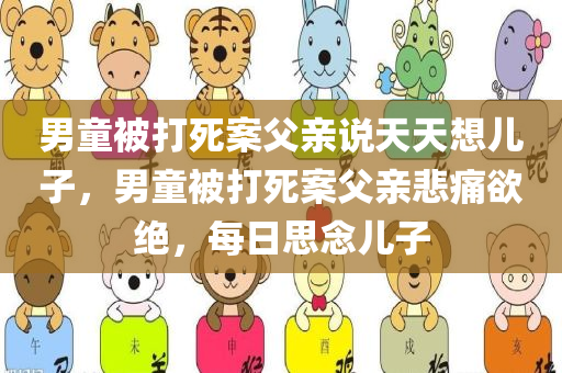 男童被打死案父亲说天天想儿子，男童被打死案父亲悲痛欲绝，每日思念儿子，男童被打死案父亲悲痛不已，每日思念逝去的儿子