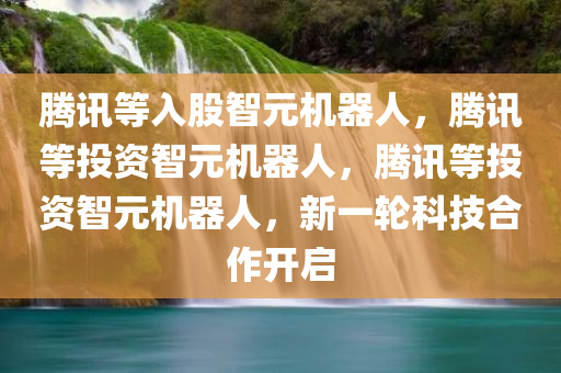 腾讯等入股智元机器人，腾讯等投资智元机器人，腾讯等投资智元机器人，新一轮科技合作开启