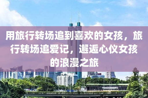 用旅行转场追到喜欢的女孩，旅行转场追爱记，邂逅心仪女孩的浪漫之旅