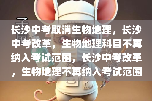 长沙中考取消生物地理，长沙中考改革，生物地理科目不再纳入考试范围，长沙中考改革，生物地理不再纳入考试范围