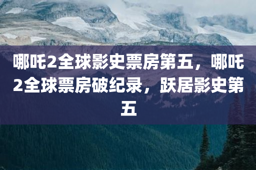 哪吒2全球影史票房第五，哪吒2全球票房破纪录，跃居影史第五