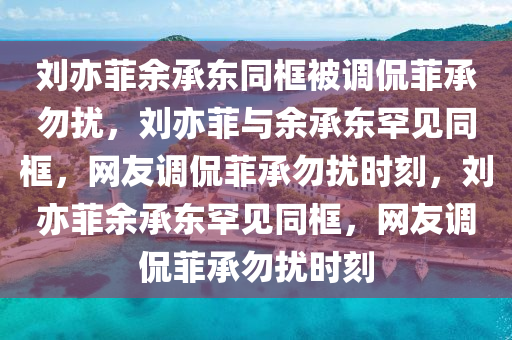 刘亦菲余承东同框被调侃菲承勿扰，刘亦菲与余承东罕见同框，网友调侃菲承勿扰时刻，刘亦菲余承东罕见同框，网友调侃菲承勿扰时刻
