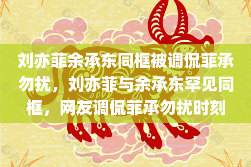 刘亦菲余承东同框被调侃菲承勿扰，刘亦菲与余承东罕见同框，网友调侃菲承勿扰时刻