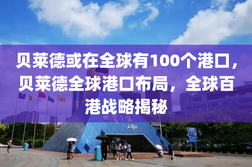 贝莱德或在全球有100个港口，贝莱德全球港口布局，全球百港战略揭秘