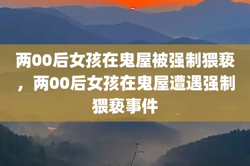 两00后女孩在鬼屋被强制猥亵，两00后女孩在鬼屋遭遇强制猥亵事件