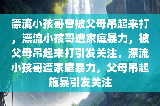 漂流小孩哥曾被父母吊起来打，漂流小孩哥遭家庭暴力，被父母吊起来打引发关注，漂流小孩哥遭家庭暴力，父母吊起施暴引发关注