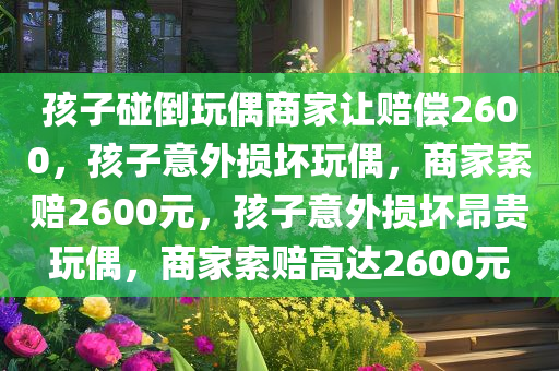 孩子碰倒玩偶商家让赔偿2600，孩子意外损坏玩偶，商家索赔2600元，孩子意外损坏昂贵玩偶，商家索赔高达2600元