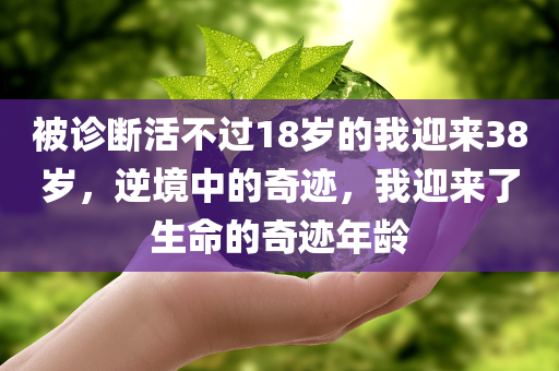 被诊断活不过18岁的我迎来38岁，逆境中的奇迹，我迎来了生命的奇迹年龄，逆境中的奇迹，从命悬一线到迎接生命的奇迹年龄——我的故事