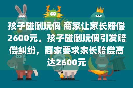 孩子碰倒玩偶 商家让家长赔偿2600元，孩子碰倒玩偶引发赔偿纠纷，商家要求家长赔偿高达2600元