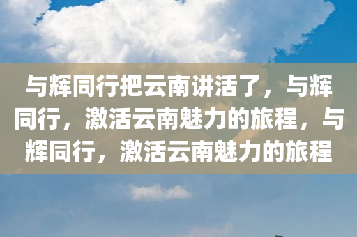与辉同行把云南讲活了，与辉同行，激活云南魅力的旅程，与辉同行，激活云南魅力的旅程