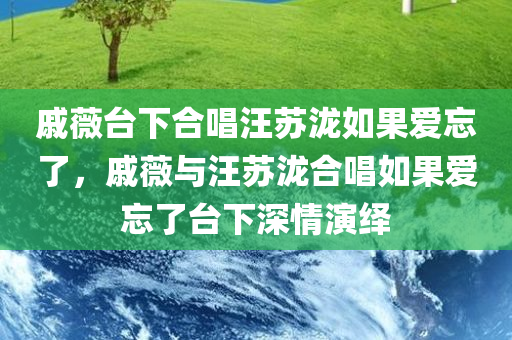 戚薇台下合唱汪苏泷如果爱忘了，戚薇与汪苏泷合唱如果爱忘了台下深情演绎