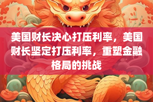 美国财长决心打压利率，美国财长坚定打压利率，重塑金融格局的挑战，美国财长坚定打压利率，重塑金融格局的挑战与决心