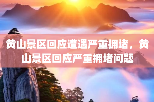 黄山景区回应遭遇严重拥堵，黄山景区回应严重拥堵问题
