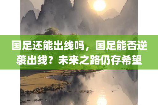 国足还能出线吗，国足能否逆袭出线？未来之路仍存希望，国足能否逆袭出线？未来之路仍存希望，国足出线前景展望