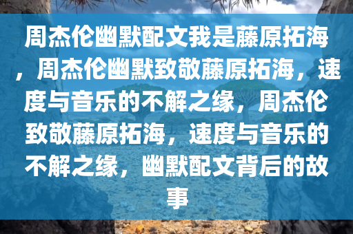周杰伦幽默配文我是藤原拓海，周杰伦幽默致敬藤原拓海，速度与音乐的不解之缘，周杰伦致敬藤原拓海，速度与音乐的不解之缘，幽默配文背后的故事