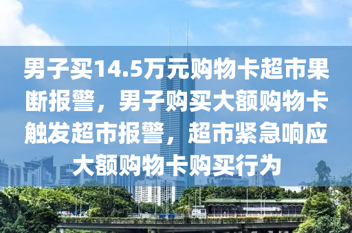男子买14.5万元购物卡超市果断报警，男子购买大额购物卡触发超市报警，超市紧急响应大额购物卡购买行为