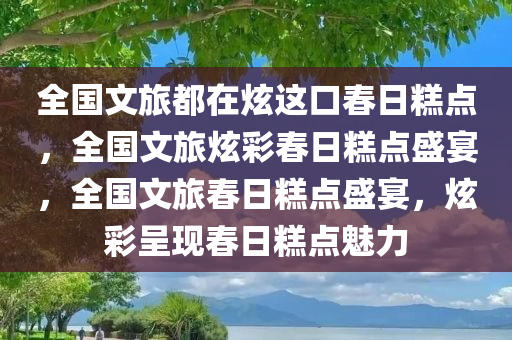 全国文旅都在炫这口春日糕点，全国文旅炫彩春日糕点盛宴，全国文旅春日糕点盛宴，炫彩呈现春日糕点魅力