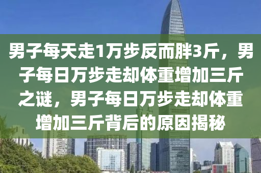 男子每天走1万步反而胖3斤，男子每日万步走却体重增加三斤之谜，男子每日万步走却体重增加三斤背后的原因揭秘
