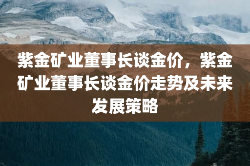 紫金矿业董事长谈金价，紫金矿业董事长谈金价走势及未来发展策略