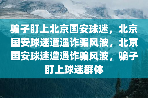 骗子盯上北京国安球迷，北京国安球迷遭遇诈骗风波，北京国安球迷遭遇诈骗风波，骗子盯上球迷群体