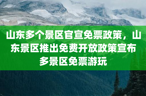 山东多个景区官宣免票政策，山东景区推出免费开放政策宣布多景区免票游玩