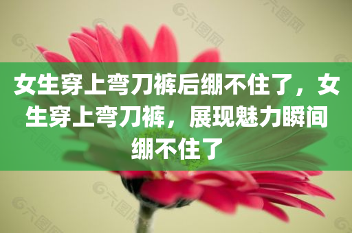 女生穿上弯刀裤后绷不住了，女生穿上弯刀裤，展现魅力瞬间绷不住了