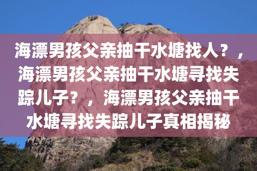 海漂男孩父亲抽干水塘找人？，海漂男孩父亲抽干水塘寻找失踪儿子？，海漂男孩父亲抽干水塘寻找失踪儿子真相揭秘