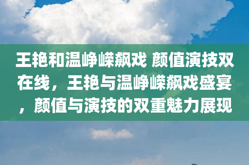 王艳和温峥嵘飙戏 颜值演技双在线，王艳与温峥嵘飙戏盛宴，颜值与演技的双重魅力展现，王艳与温峥嵘演技盛宴，颜值与实力的双重展现！