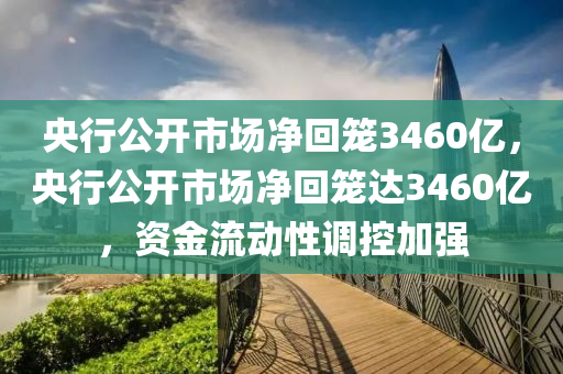 央行公开市场净回笼3460亿，央行公开市场净回笼达3460亿，资金流动性调控加强