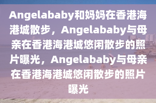 Angelababy和妈妈在香港海港城散步，Angelababy与母亲在香港海港城悠闲散步的照片曝光，Angelababy与母亲在香港海港城悠闲散步的照片曝光