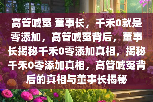 高管喊冤 董事长，千禾0就是零添加，高管喊冤背后，董事长揭秘千禾0零添加真相，揭秘千禾0零添加真相，高管喊冤背后的真相与董事长揭秘