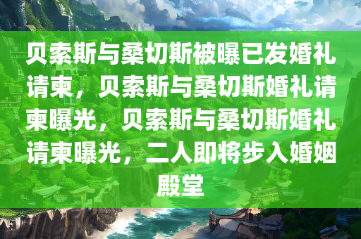贝索斯与桑切斯被曝已发婚礼请柬，贝索斯与桑切斯婚礼请柬曝光，贝索斯与桑切斯婚礼请柬曝光，二人即将步入婚姻殿堂