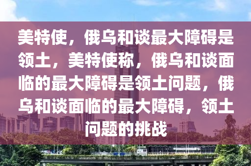 美特使，俄乌和谈最大障碍是领土，美特使称，俄乌和谈面临的最大障碍是领土问题，俄乌和谈面临的最大障碍，领土问题的挑战