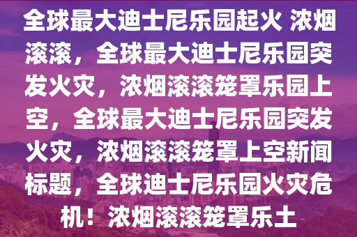 全球最大迪士尼乐园起火 浓烟滚滚，全球最大迪士尼乐园突发火灾，浓烟滚滚笼罩乐园上空，全球最大迪士尼乐园突发火灾，浓烟滚滚笼罩上空新闻标题，全球迪士尼乐园火灾危机！浓烟滚滚笼罩乐土