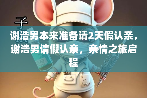 谢浩男本来准备请2天假认亲，谢浩男请假认亲，亲情之旅启程