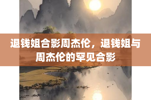 退钱姐合影周杰伦，退钱姐与周杰伦的罕见合影