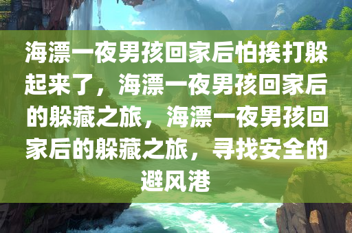海漂一夜男孩回家后怕挨打躲起来了，海漂一夜男孩回家后的躲藏之旅，海漂一夜男孩回家后的躲藏之旅，寻找安全的避风港